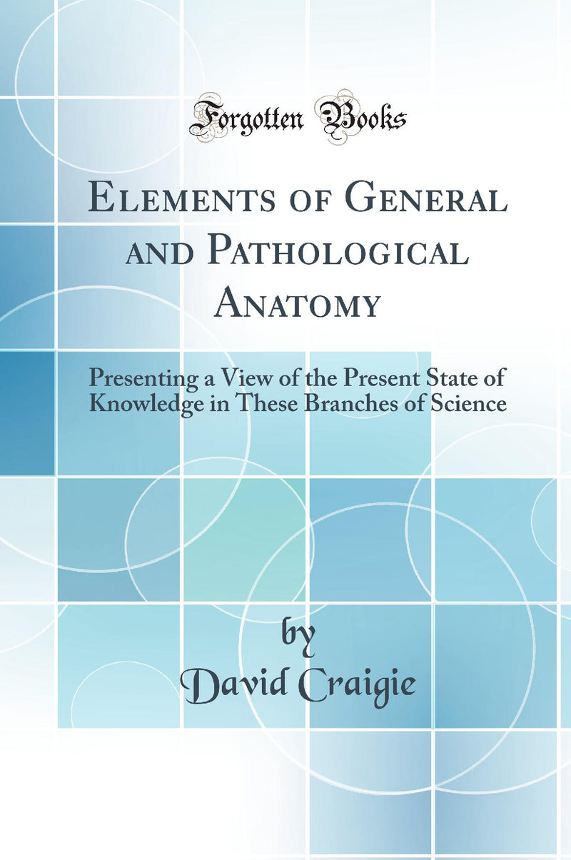 Elements of General and Pathological Anatomy: Presenting a View of the Present State of Knowledge in These Branches of Science (Classic Reprint)
