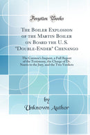 The Boiler Explosion of the Martin Boiler on Board the U. S. Double-Ender Chenango: The Coroner's Inquest, a Full Report of the Testimony, the Charge of Dr. Norris to the Jury, and the Two Verdicts (Classic Reprint)