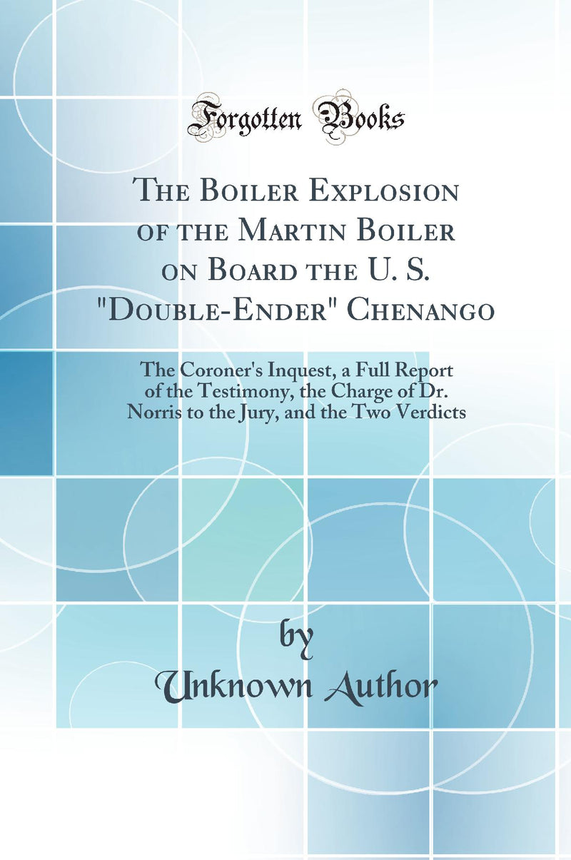 The Boiler Explosion of the Martin Boiler on Board the U. S. Double-Ender Chenango: The Coroner's Inquest, a Full Report of the Testimony, the Charge of Dr. Norris to the Jury, and the Two Verdicts (Classic Reprint)