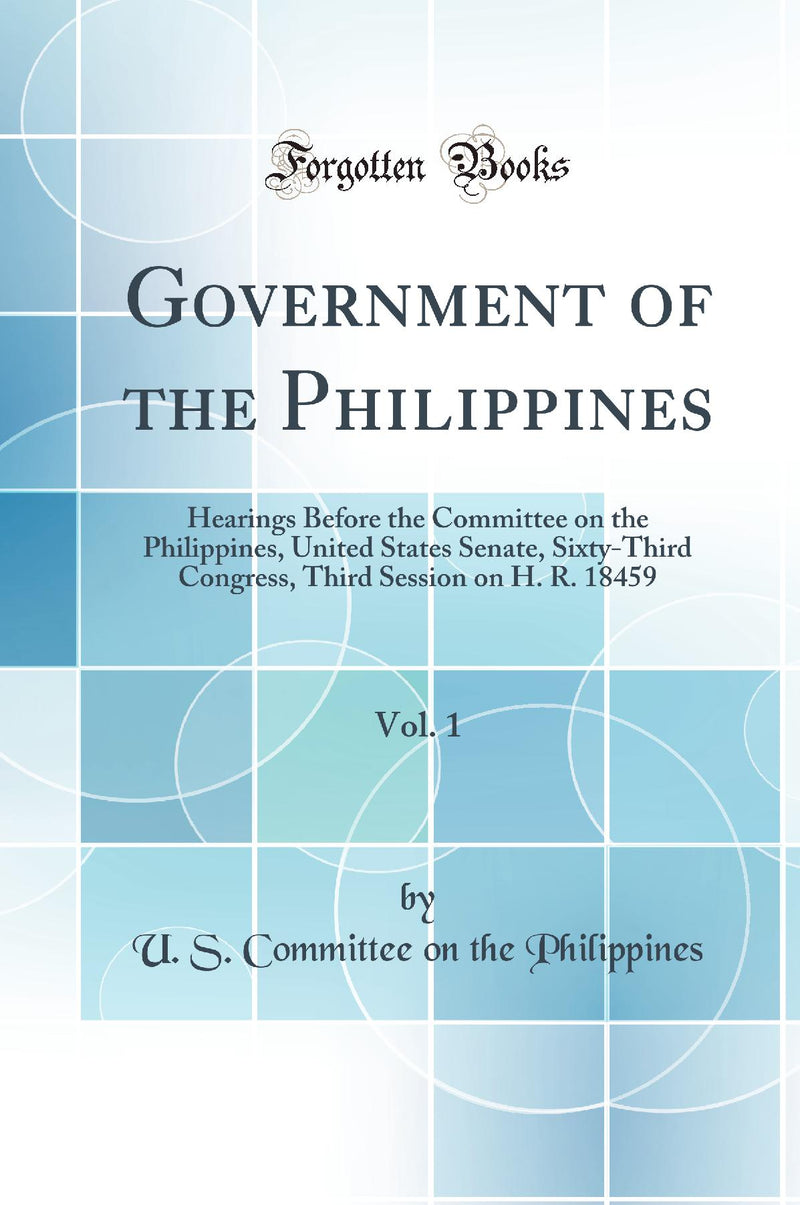 Government of the Philippines, Vol. 1: Hearings Before the Committee on the Philippines, United States Senate, Sixty-Third Congress, Third Session on H. R. 18459 (Classic Reprint)