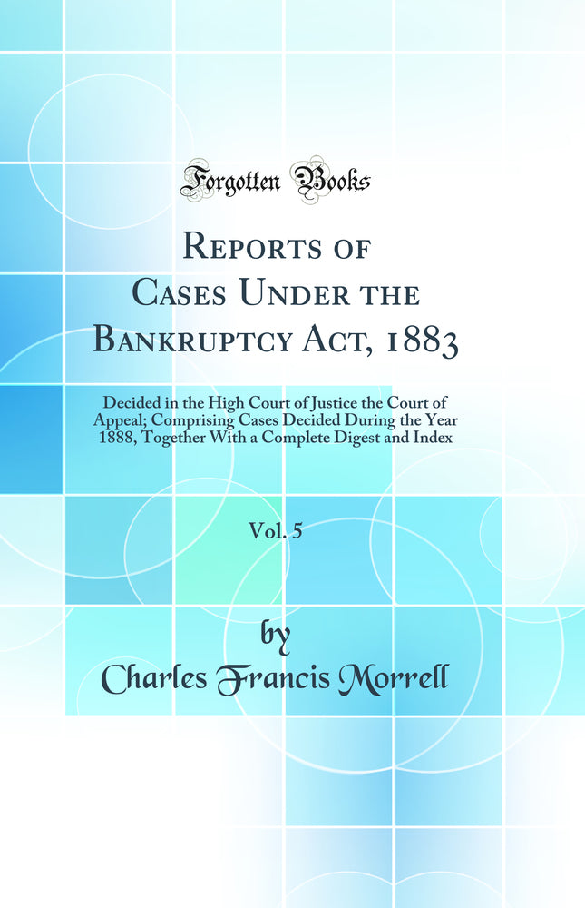 Reports of Cases Under the Bankruptcy Act, 1883, Vol. 5: Decided in the High Court of Justice the Court of Appeal; Comprising Cases Decided During the Year 1888, Together With a Complete Digest and Index (Classic Reprint)
