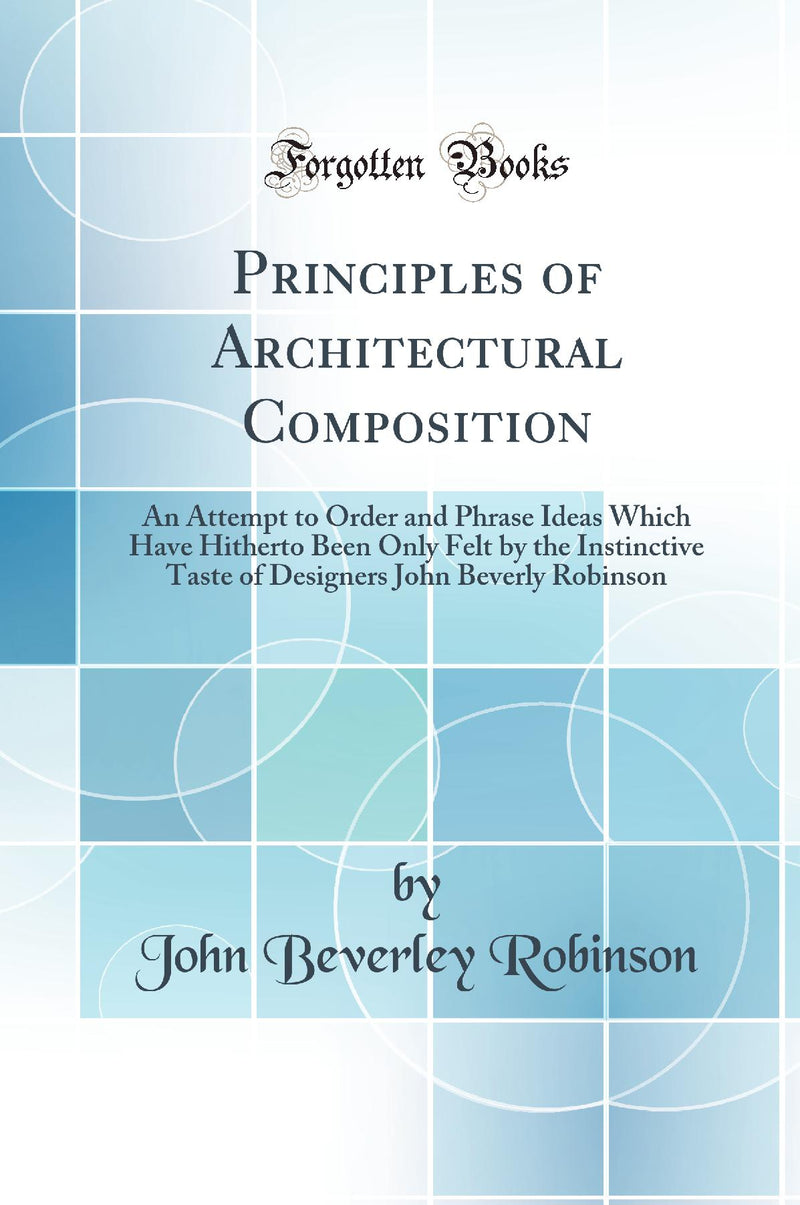 Principles of Architectural Composition: An Attempt to Order and Phrase Ideas Which Have Hitherto Been Only Felt by the Instinctive Taste of Designers John Beverly Robinson (Classic Reprint)