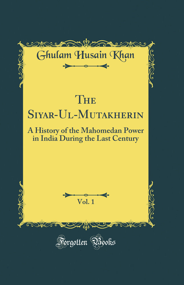 The Siyar-Ul-Mutakherin, Vol. 1: A History of the Mahomedan Power in India During the Last Century (Classic Reprint)