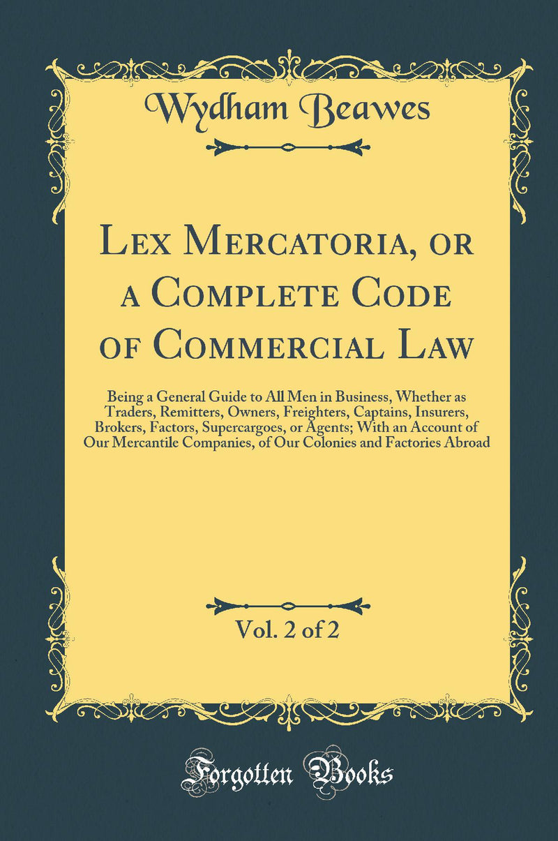 Lex Mercatoria, or a Complete Code of Commercial Law, Vol. 2 of 2: Being a General Guide to All Men in Business, Whether as Traders, Remitters, Owners, Freighters, Captains, Insurers, Brokers, Factors, Supercargoes, or Agents; With an Account of Our