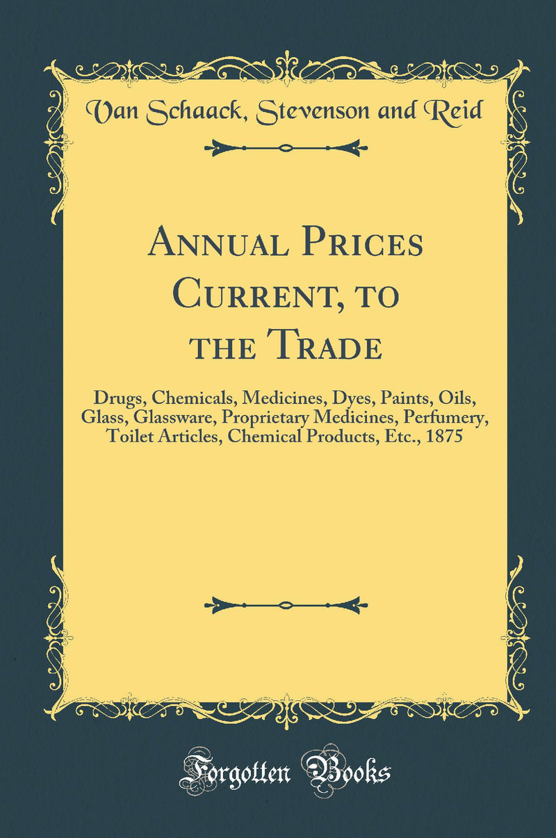 Annual Prices Current, to the Trade: Drugs, Chemicals, Medicines, Dyes, Paints, Oils, Glass, Glassware, Proprietary Medicines, Perfumery, Toilet Articles, Chemical Products, Etc., 1875 (Classic Reprint)