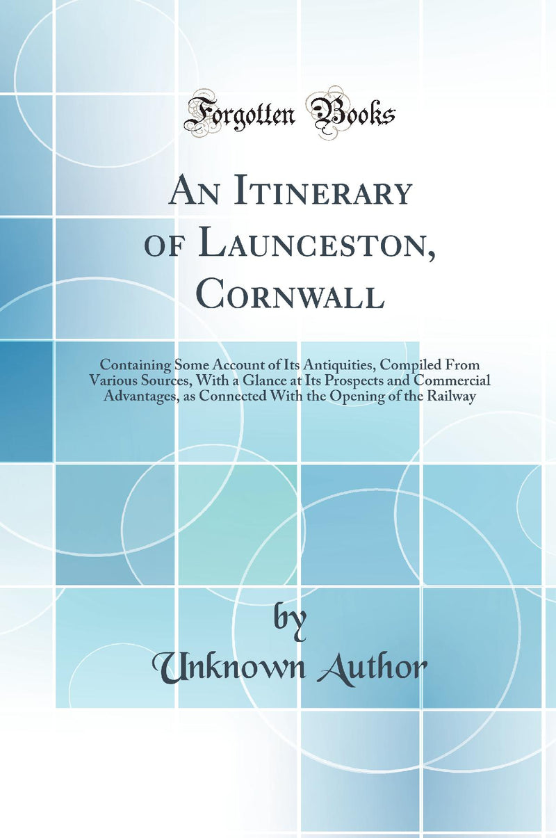 An Itinerary of Launceston, Cornwall: Containing Some Account of Its Antiquities, Compiled From Various Sources, With a Glance at Its Prospects and Commercial Advantages, as Connected With the Opening of the Railway (Classic Reprint)
