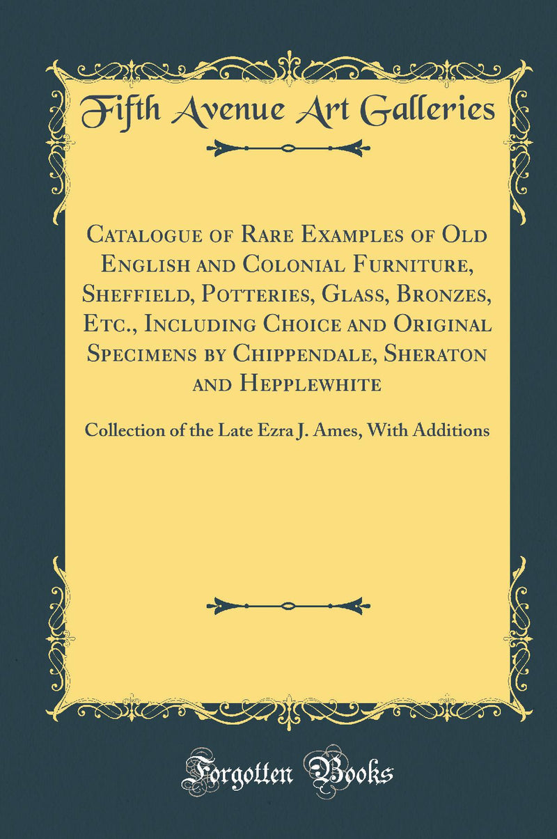 Catalogue of Rare Examples of Old English and Colonial Furniture, Sheffield, Potteries, Glass, Bronzes, Etc., Including Choice and Original Specimens by Chippendale, Sheraton and Hepplewhite: Collection of the Late Ezra J. Ames, With Additions
