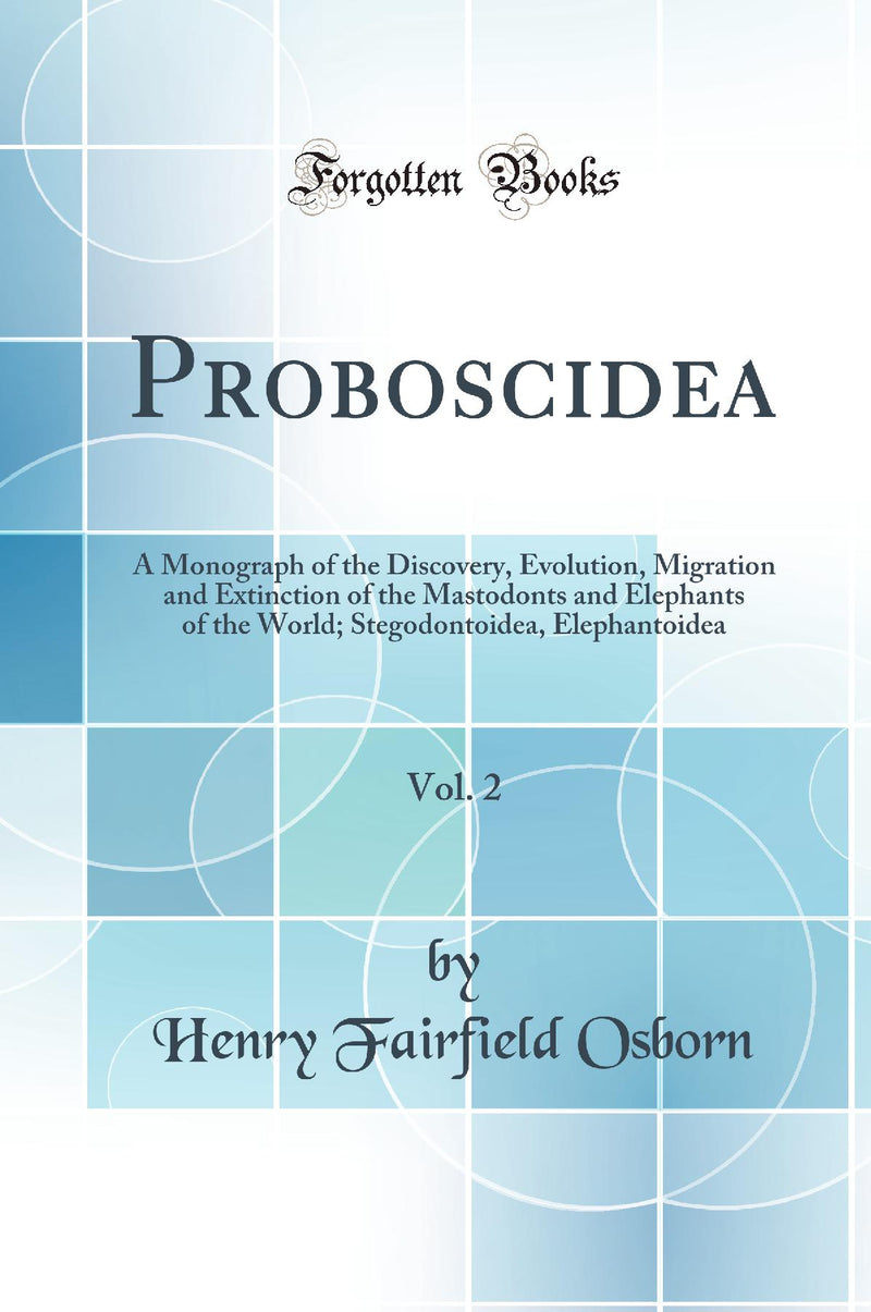 Proboscidea, Vol. 2: A Monograph of the Discovery, Evolution, Migration and Extinction of the Mastodonts and Elephants of the World; Stegodontoidea, Elephantoidea (Classic Reprint)