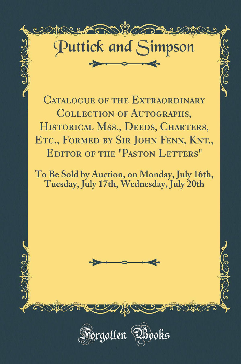 Catalogue of the Extraordinary Collection of Autographs, Historical Mss., Deeds, Charters, Etc., Formed by Sir John Fenn, Knt., Editor of the "Paston Letters": To Be Sold by Auction, on Monday, July 16th, Tuesday, July 17th, Wednesday, July 20th