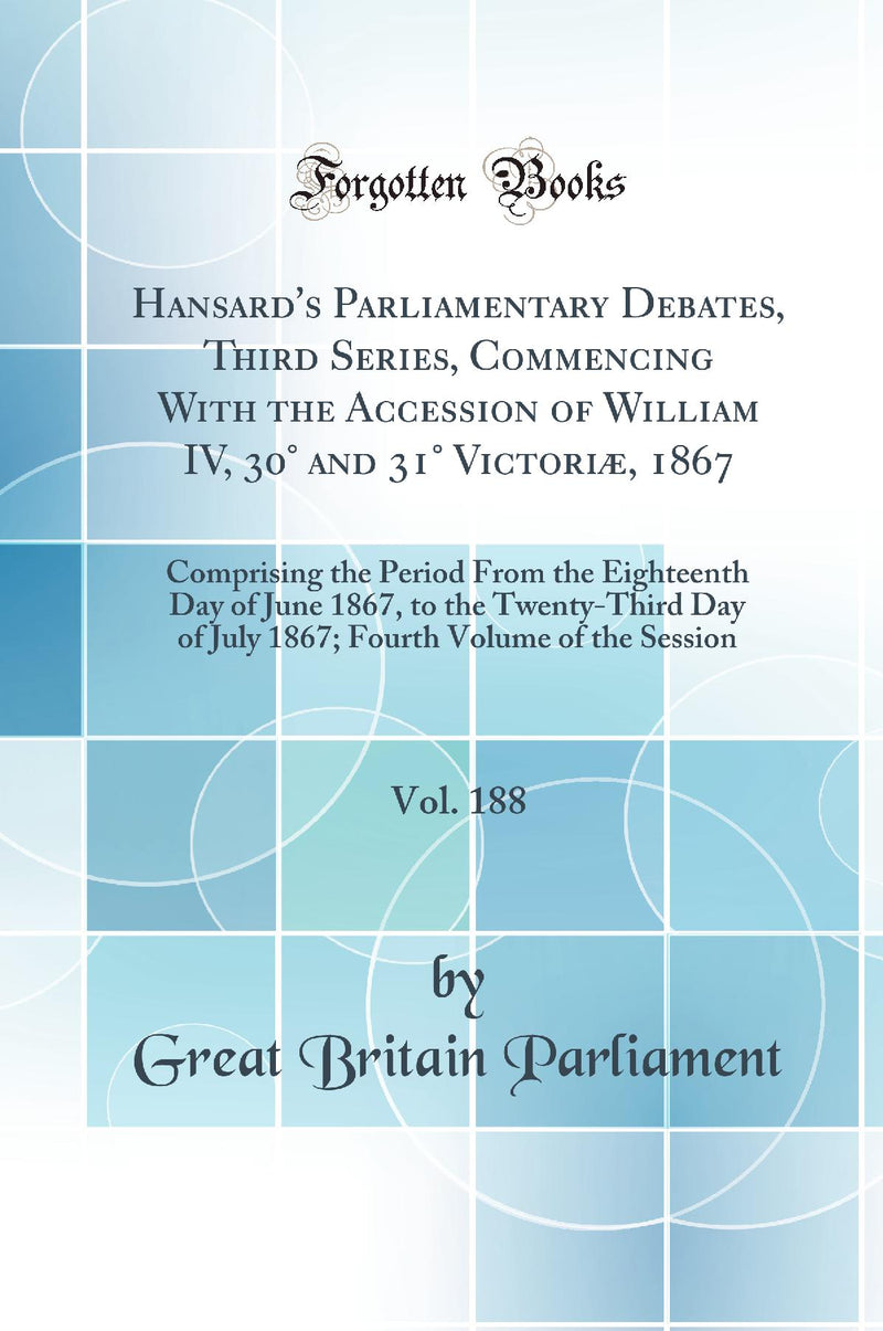 Hansard''s Parliamentary Debates, Third Series, Commencing With the Accession of William IV, 30° and 31° Victoriæ, 1867, Vol. 188: Comprising the Period From the Eighteenth Day of June 1867, to the Twenty-Third Day of July 1867; Fourth Volume of the Ses
