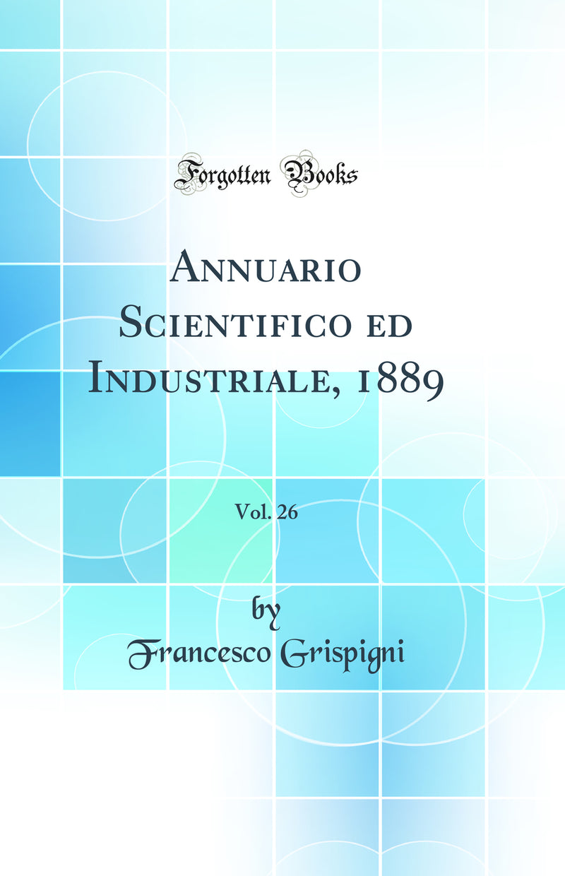 Annuario Scientifico ed Industriale, 1889, Vol. 26 (Classic Reprint)