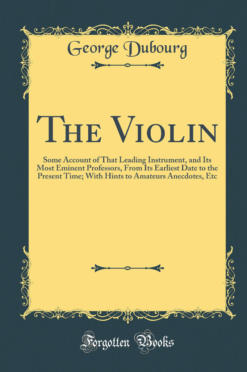 The Violin: Some Account of That Leading Instrument, and Its Most Eminent Professors, From Its Earliest Date to the Present Time; With Hints to Amateurs Anecdotes, Etc (Classic Reprint)