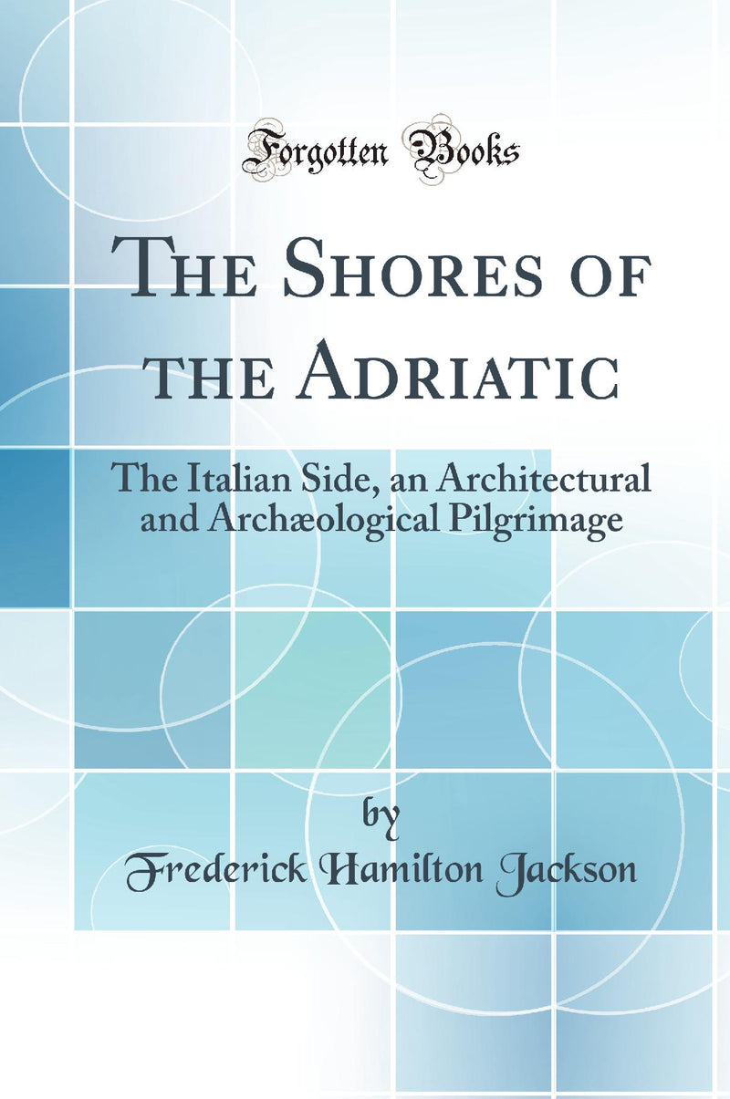 The Shores of the Adriatic: The Italian Side, an Architectural and Archæological Pilgrimage (Classic Reprint)