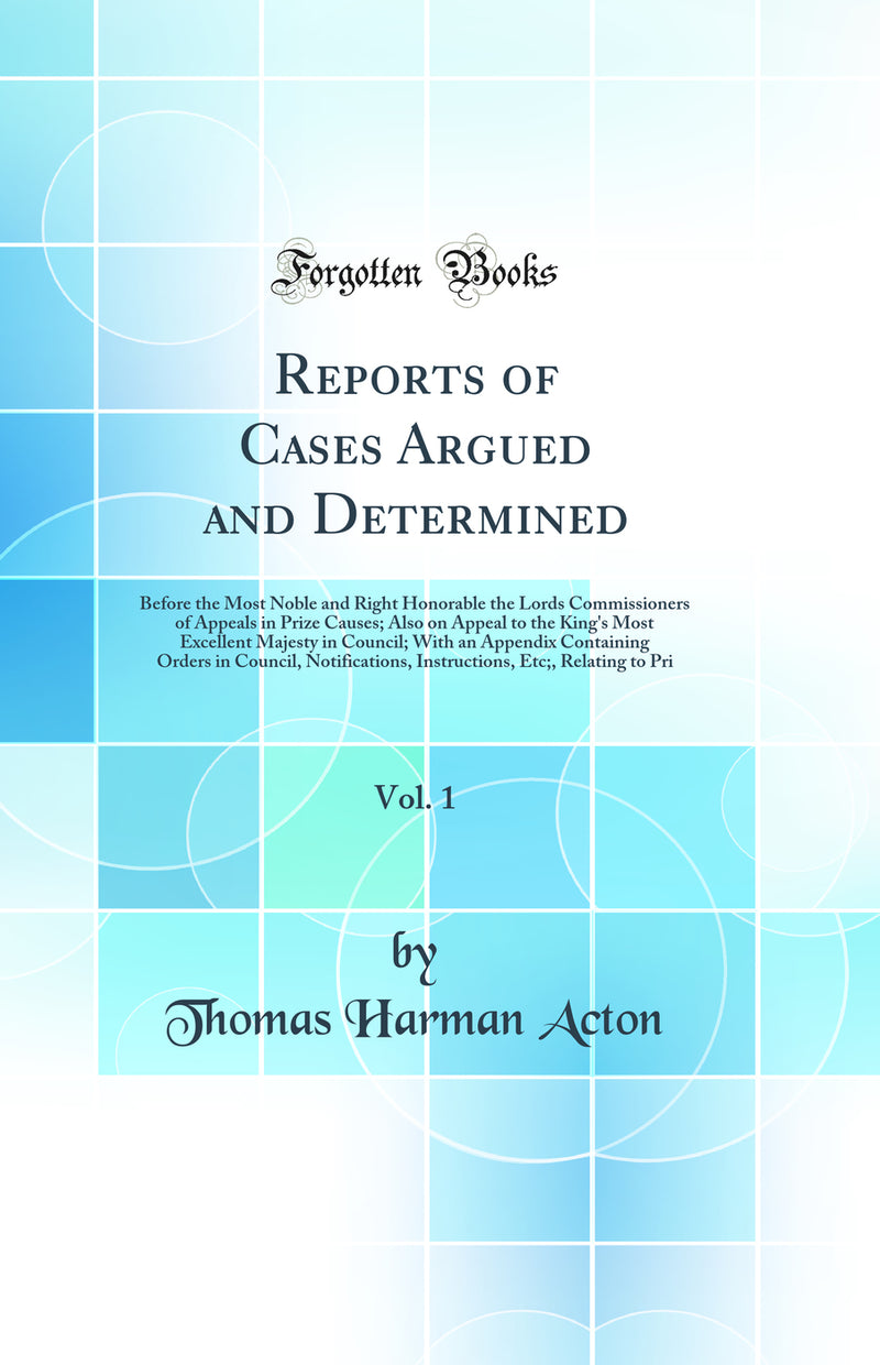 Reports of Cases Argued and Determined, Vol. 1: Before the Most Noble and Right Honorable the Lords Commissioners of Appeals in Prize Causes; Also on Appeal to the King's Most Excellent Majesty in Council; With an Appendix Containing Orders in Council, No