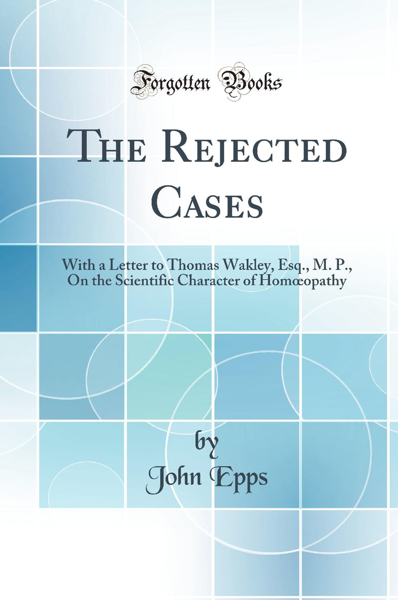 The Rejected Cases: With a Letter to Thomas Wakley, Esq., M. P., On the Scientific Character of Homœopathy (Classic Reprint)