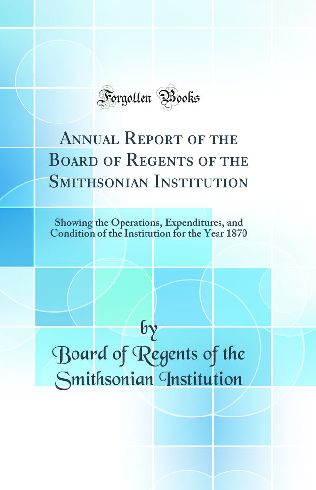 Annual Report of the Board of Regents of the Smithsonian Institution: Showing the Operations, Expenditures, and Condition of the Institution for the Year 1870 (Classic Reprint)