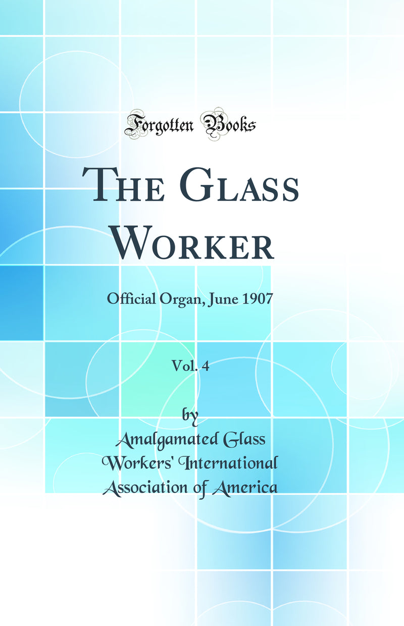 The Glass Worker, Vol. 4: Official Organ, June 1907 (Classic Reprint)