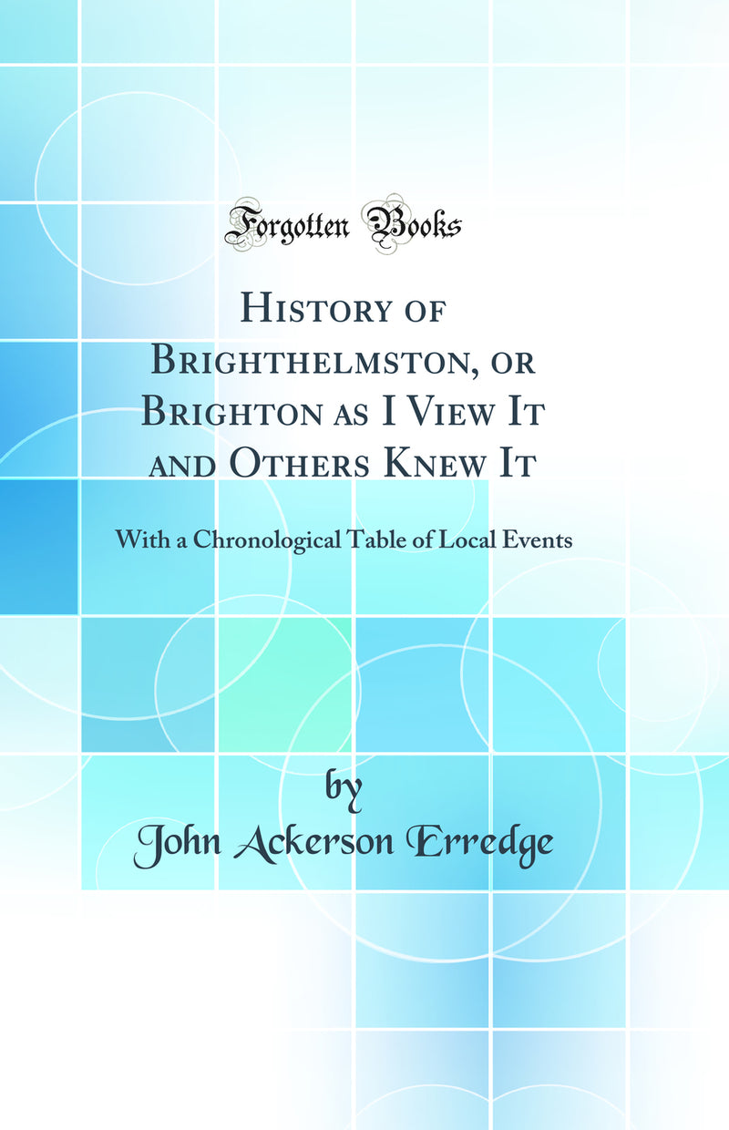 History of Brighthelmston, or Brighton as I View It and Others Knew It: With a Chronological Table of Local Events (Classic Reprint)