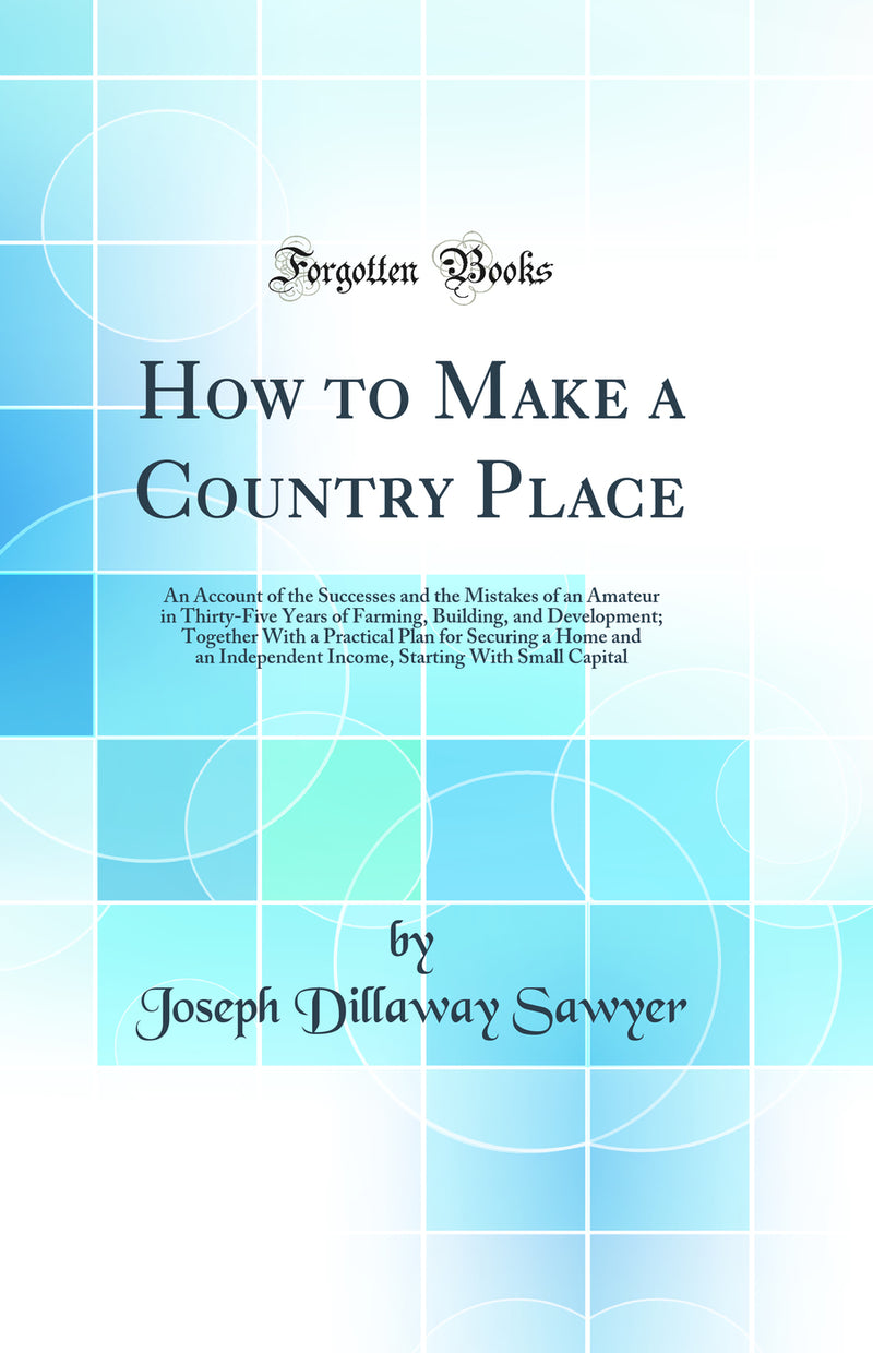 How to Make a Country Place: An Account of the Successes and the Mistakes of an Amateur in Thirty-Five Years of Farming, Building, and Development; Together With a Practical Plan for Securing a Home and an Independent Income, Starting With Small Capital