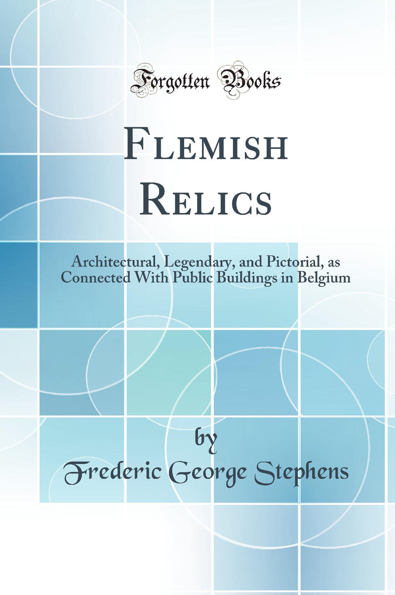 Flemish Relics: Architectural, Legendary, and Pictorial, as Connected With Public Buildings in Belgium (Classic Reprint)