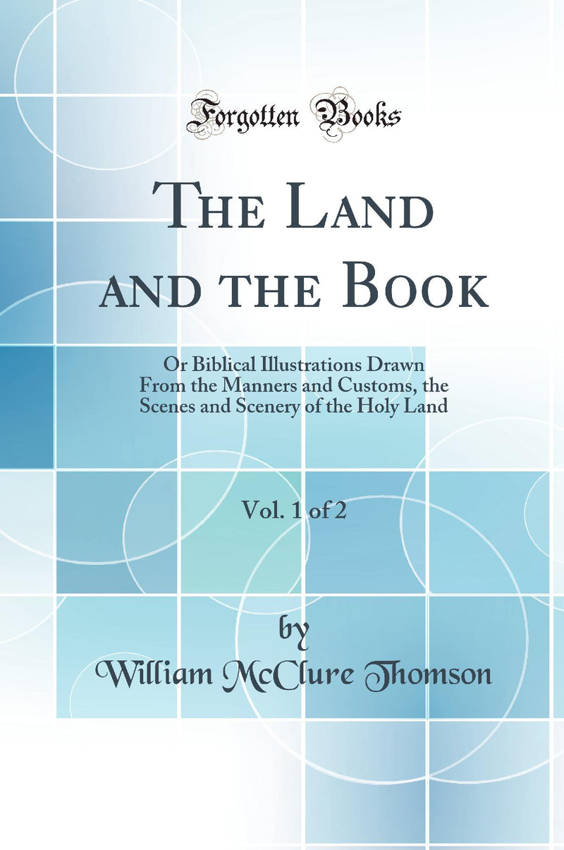 The Land and the Book, Vol. 1 of 2: Or Biblical Illustrations Drawn From the Manners and Customs, the Scenes and Scenery of the Holy Land (Classic Reprint)