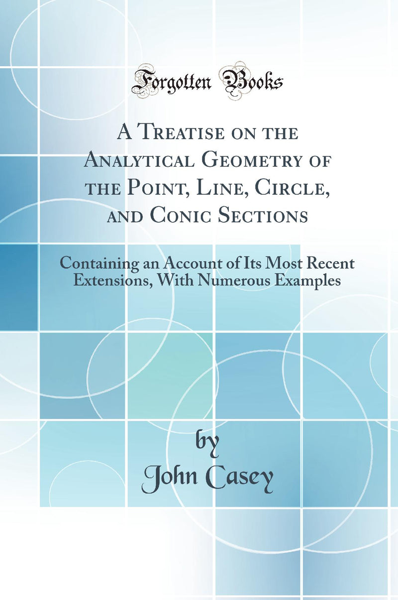A Treatise on the Analytical Geometry of the Point, Line, Circle, and Conic Sections: Containing an Account of Its Most Recent Extensions, With Numerous Examples (Classic Reprint)