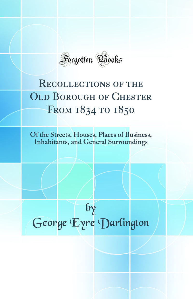 Recollections of the Old Borough of Chester From 1834 to 1850: Of the Streets, Houses, Places of Business, Inhabitants, and General Surroundings (Classic Reprint)