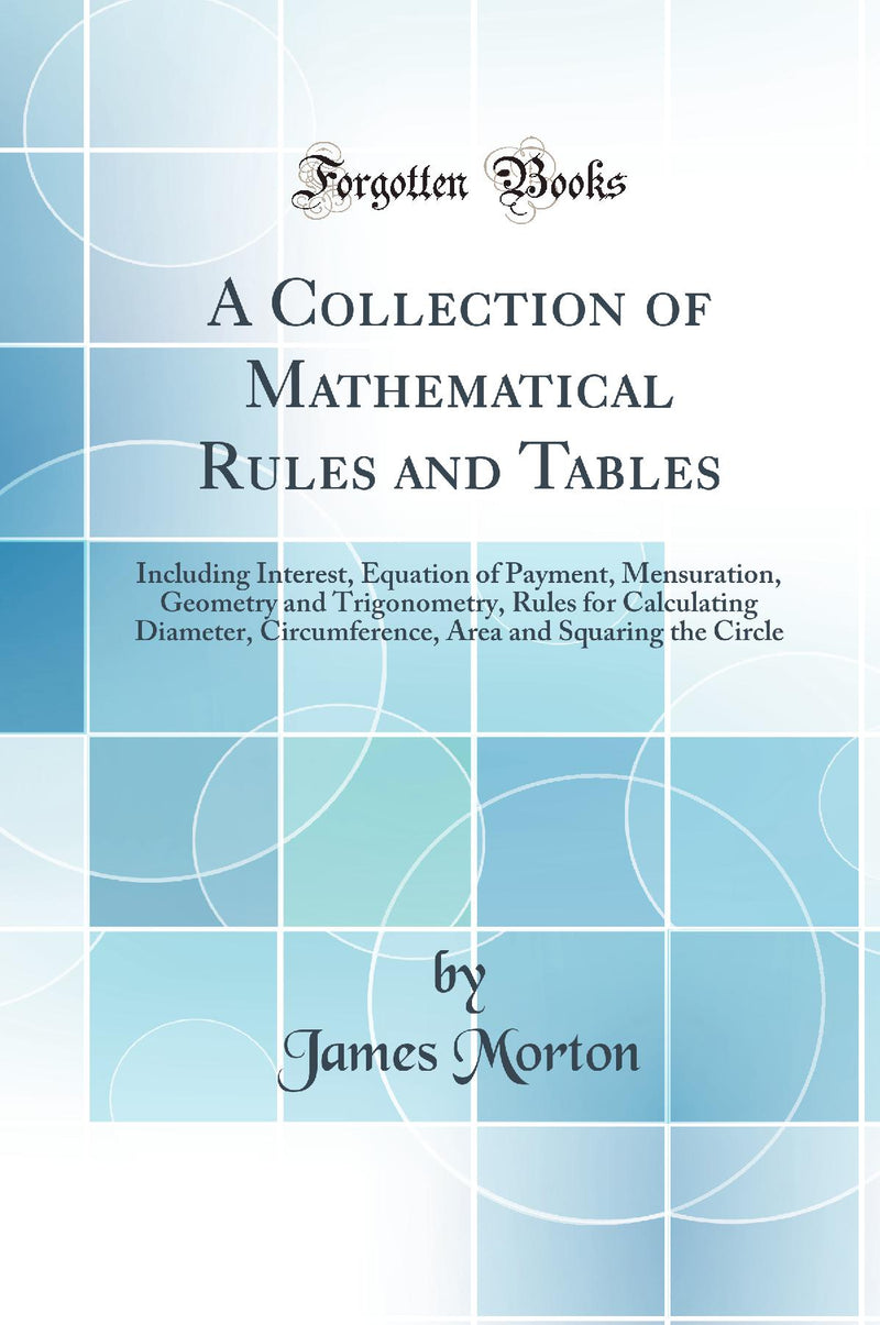 A Collection of Mathematical Rules and Tables: Including Interest, Equation of Payment, Mensuration, Geometry and Trigonometry, Rules for Calculating Diameter, Circumference, Area and Squaring the Circle (Classic Reprint)