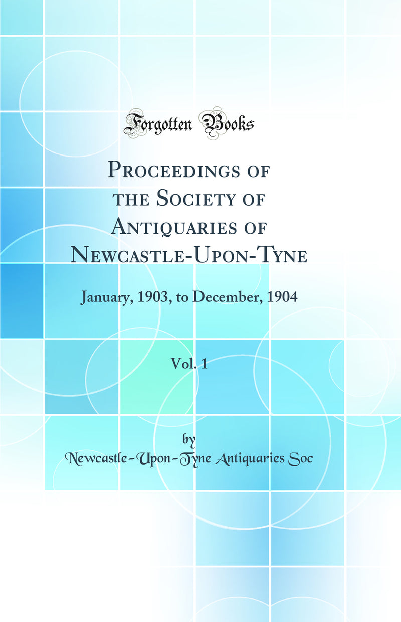 Proceedings of the Society of Antiquaries of Newcastle-Upon-Tyne, Vol. 1: January, 1903, to December, 1904 (Classic Reprint)
