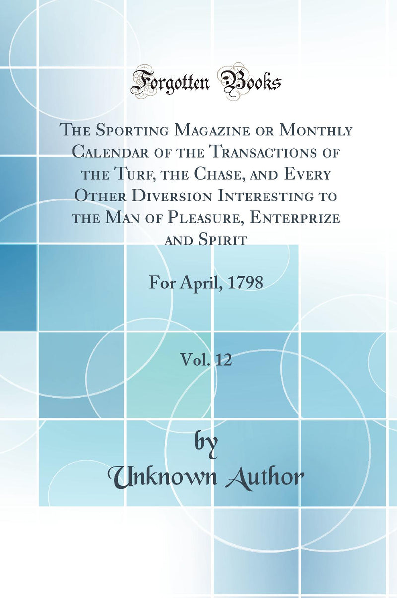 The Sporting Magazine or Monthly Calendar of the Transactions of the Turf, the Chase, and Every Other Diversion Interesting to the Man of Pleasure, Enterprize and Spirit, Vol. 12: For April, 1798 (Classic Reprint)