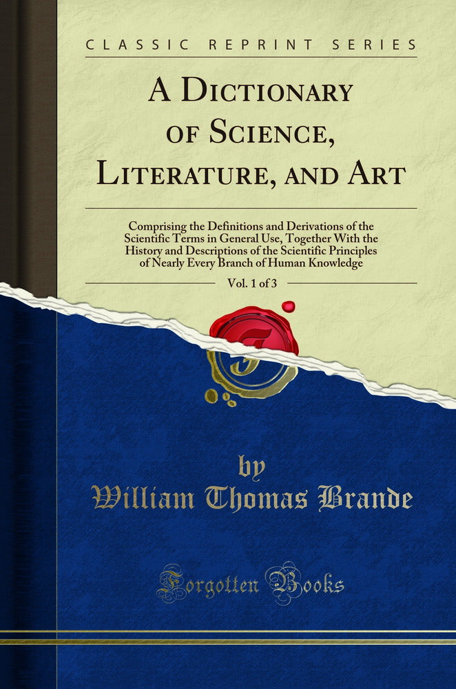 A Dictionary of Science, Literature, and Art, Vol. 1 of 3: Comprising the Definitions and Derivations of the Scientific Terms in General Use, Together With the History and Descriptions of the Scientific Principles of Nearly Every Branch of Human Knowledge