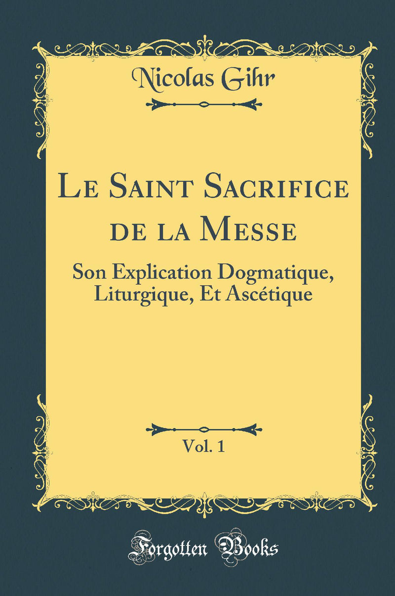Le Saint Sacrifice de la Messe, Vol. 1: Son Explication Dogmatique, Liturgique, Et Ascétique (Classic Reprint)