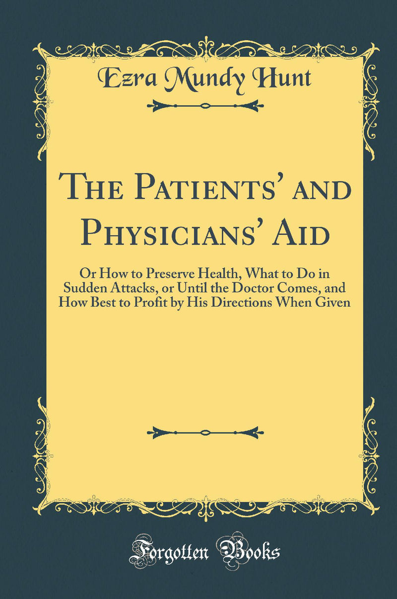 The Patients'' and Physicians'' Aid: Or How to Preserve Health, What to Do in Sudden Attacks, or Until the Doctor Comes, and How Best to Profit by His Directions When Given (Classic Reprint)