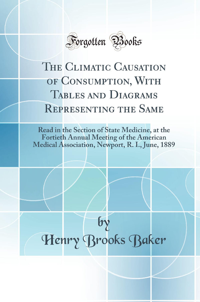The Climatic Causation of Consumption, With Tables and Diagrams Representing the Same: Read in the Section of State Medicine, at the Fortieth Annual Meeting of the American Medical Association, Newport, R. I., June, 1889 (Classic Reprint)