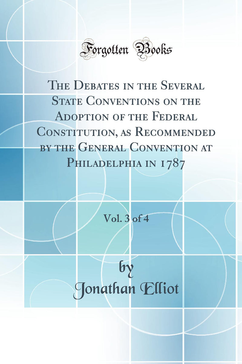 The Debates in the Several State Conventions on the Adoption of the Federal Constitution, as Recommended by the General Convention at Philadelphia in 1787, Vol. 3 of 4 (Classic Reprint)