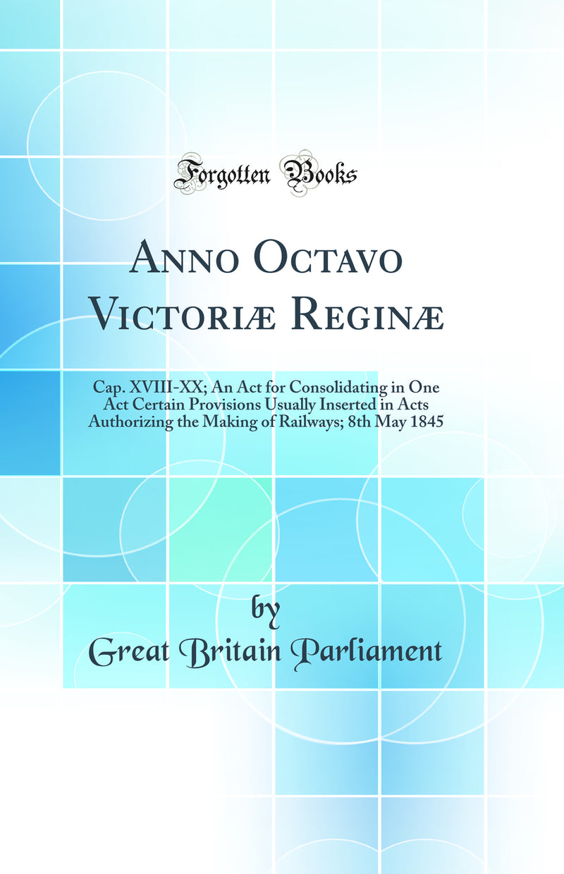 Anno Octavo Victoriæ Reginæ: Cap. XVIII-XX; An Act for Consolidating in One Act Certain Provisions Usually Inserted in Acts Authorizing the Making of Railways; 8th May 1845 (Classic Reprint)