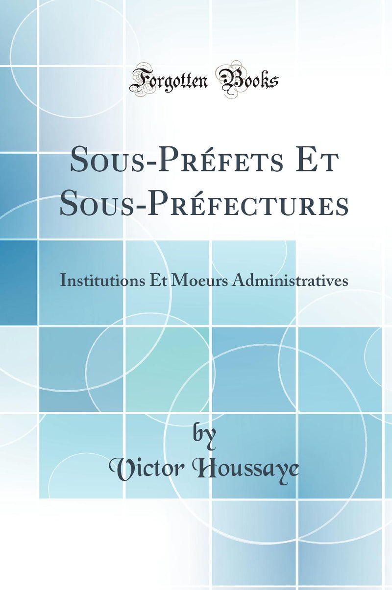Sous-Préfets Et Sous-Préfectures: Institutions Et Moeurs Administratives (Classic Reprint)