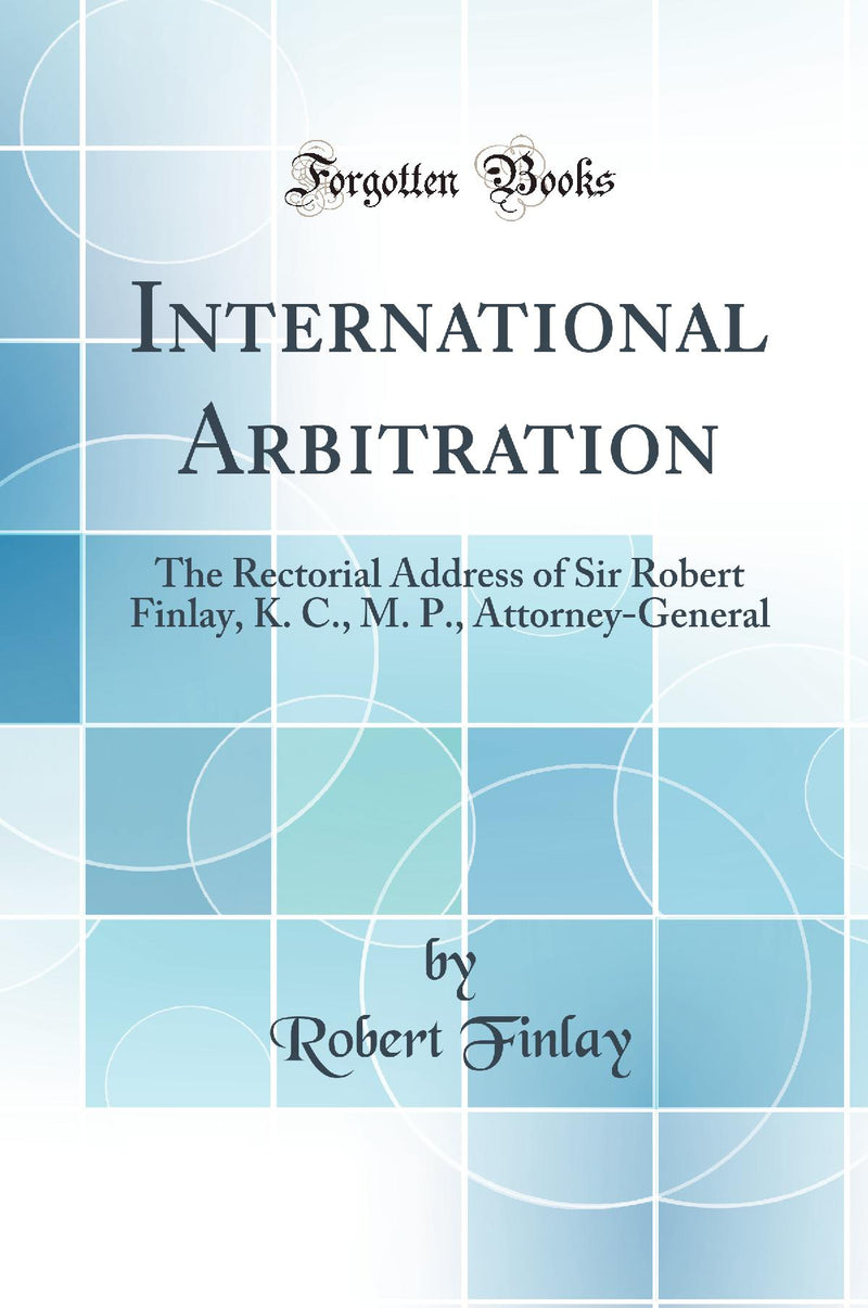 International Arbitration: The Rectorial Address of Sir Robert Finlay, K. C., M. P., Attorney-General (Classic Reprint)