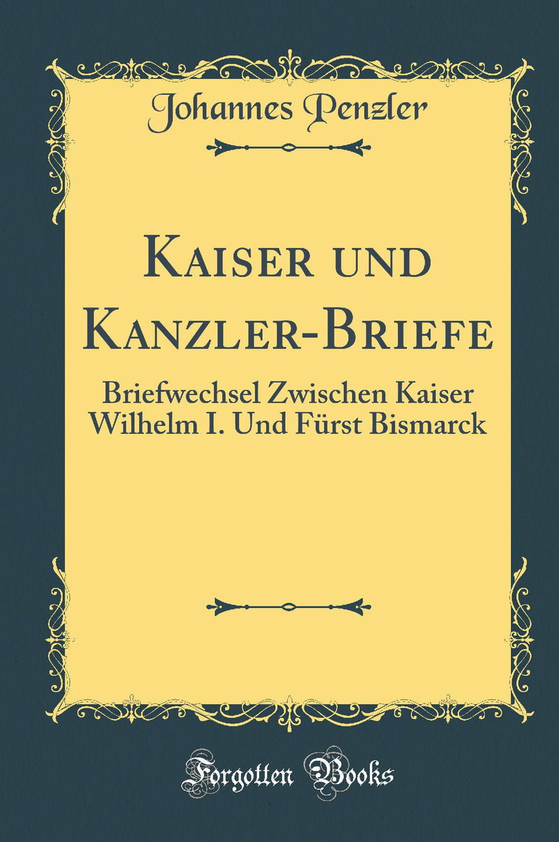 Kaiser und Kanzler-Briefe: Briefwechsel Zwischen Kaiser Wilhelm I. Und F?rst Bismarck (Classic Reprint)