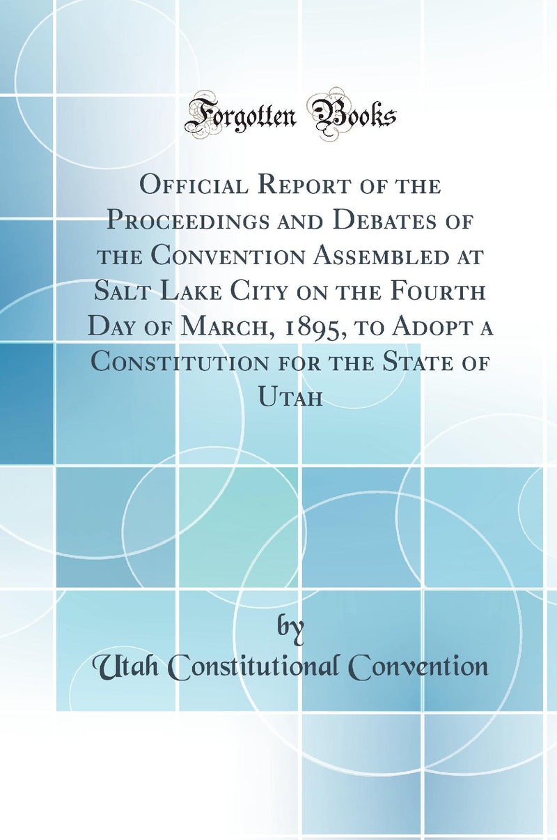 Official Report of the Proceedings and Debates of the Convention Assembled at Salt Lake City on the Fourth Day of March, 1895, to Adopt a Constitution for the State of Utah (Classic Reprint)