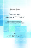 Loss of the Steamship Titanic: Report of a Formal Investigation Into the Circumstances Attending the Foundering on April 15, 1912, of the British Steamship Titanic, of Liverpool (Classic Reprint)