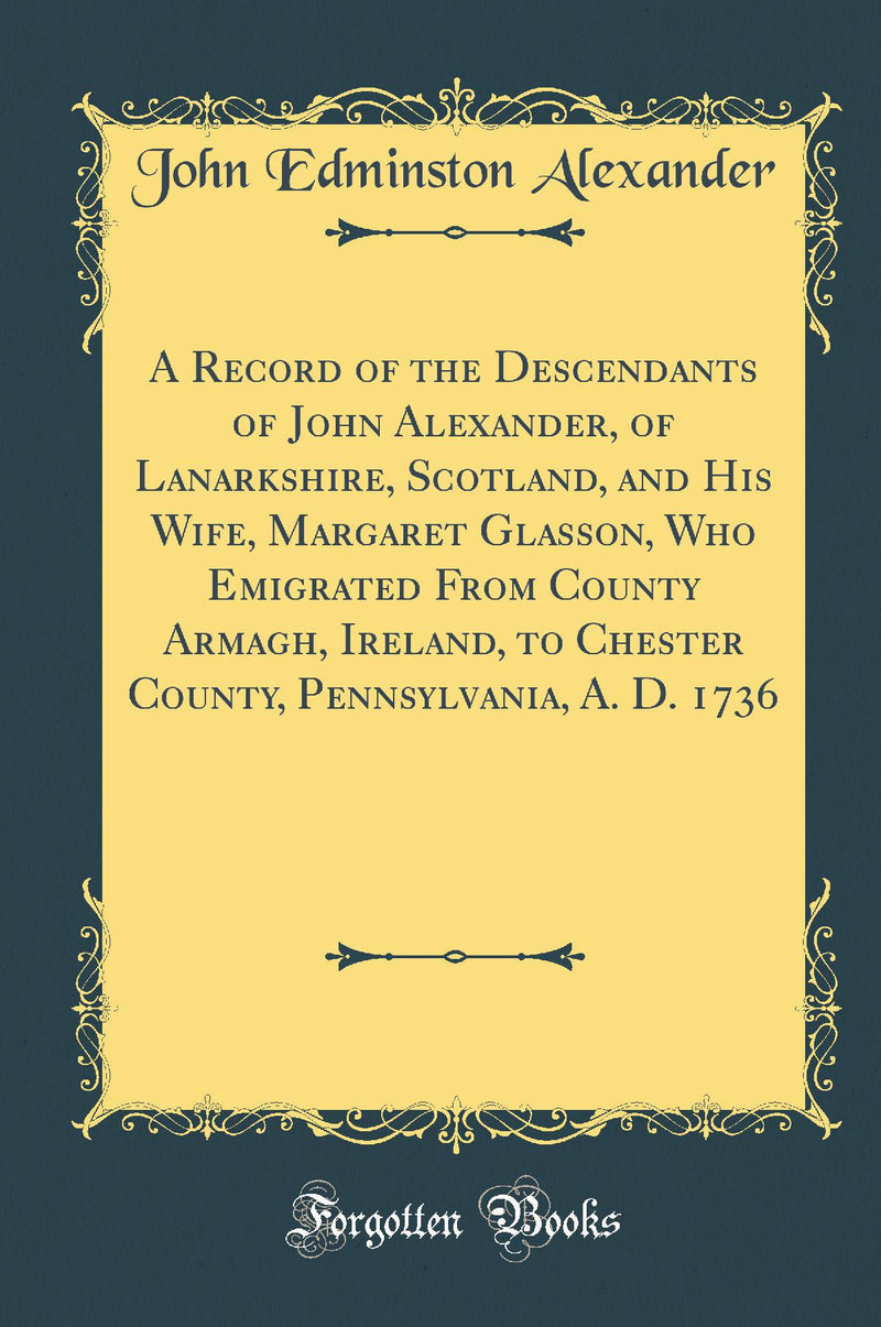 A Record of the Descendants of John Alexander, of Lanarkshire, Scotland, and His Wife, Margaret Glasson, Who Emigrated From County Armagh, Ireland, to Chester County, Pennsylvania, A. D. 1736 (Classic Reprint)