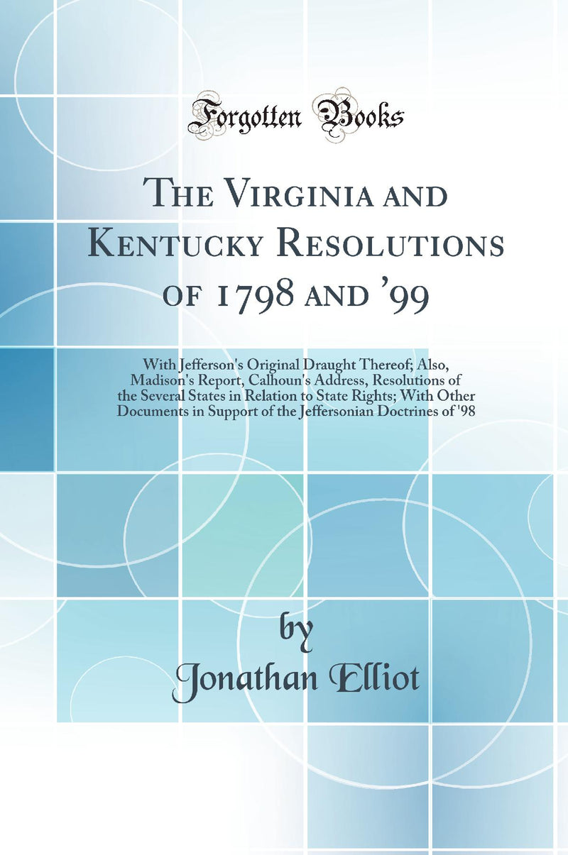 The Virginia and Kentucky Resolutions of 1798 and ''99: With Jefferson''s Original Draught Thereof; Also, Madison''s Report, Calhoun''s Address, Resolutions of the Several States in Relation to State Rights; With Other Documents in Support of the Jeffers
