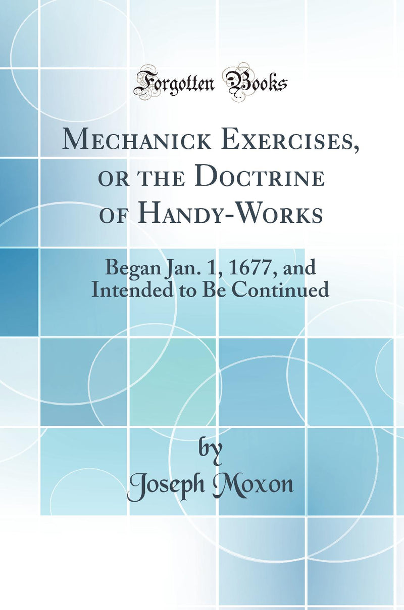 Mechanick Exercises, or the Doctrine of Handy-Works: Began Jan. 1, 1677, and Intended to Be Continued (Classic Reprint)