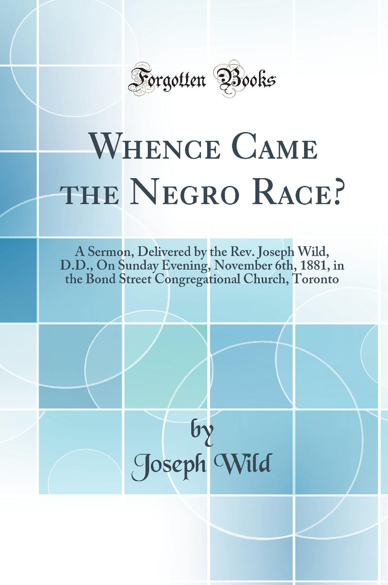 Whence Came the Negro Race?: A Sermon, Delivered by the Rev. Joseph Wild, D.D., On Sunday Evening, November 6th, 1881, in the Bond Street Congregational Church, Toronto (Classic Reprint)