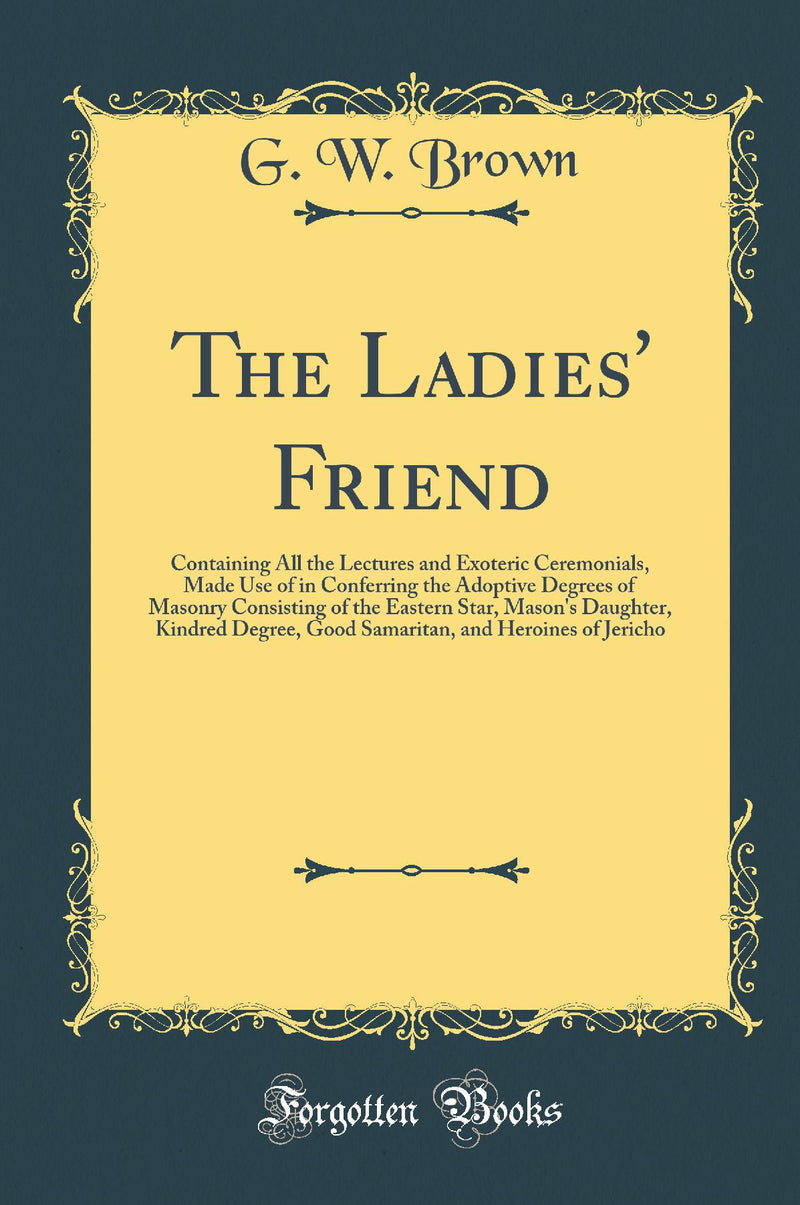 The Ladies'' Friend: Containing All the Lectures and Exoteric Ceremonials, Made Use of in Conferring the Adoptive Degrees of Masonry Consisting of the Eastern Star, Mason''s Daughter, Kindred Degree, Good Samaritan, and Heroines of Jericho