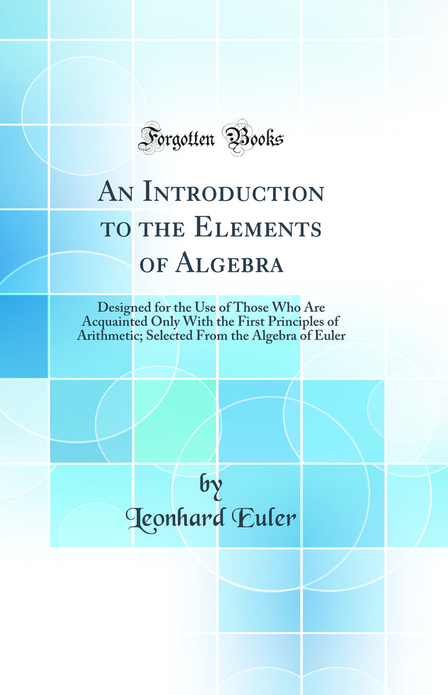 An Introduction to the Elements of Algebra: Designed for the Use of Those Who Are Acquainted Only With the First Principles of Arithmetic; Selected From the Algebra of Euler (Classic Reprint)