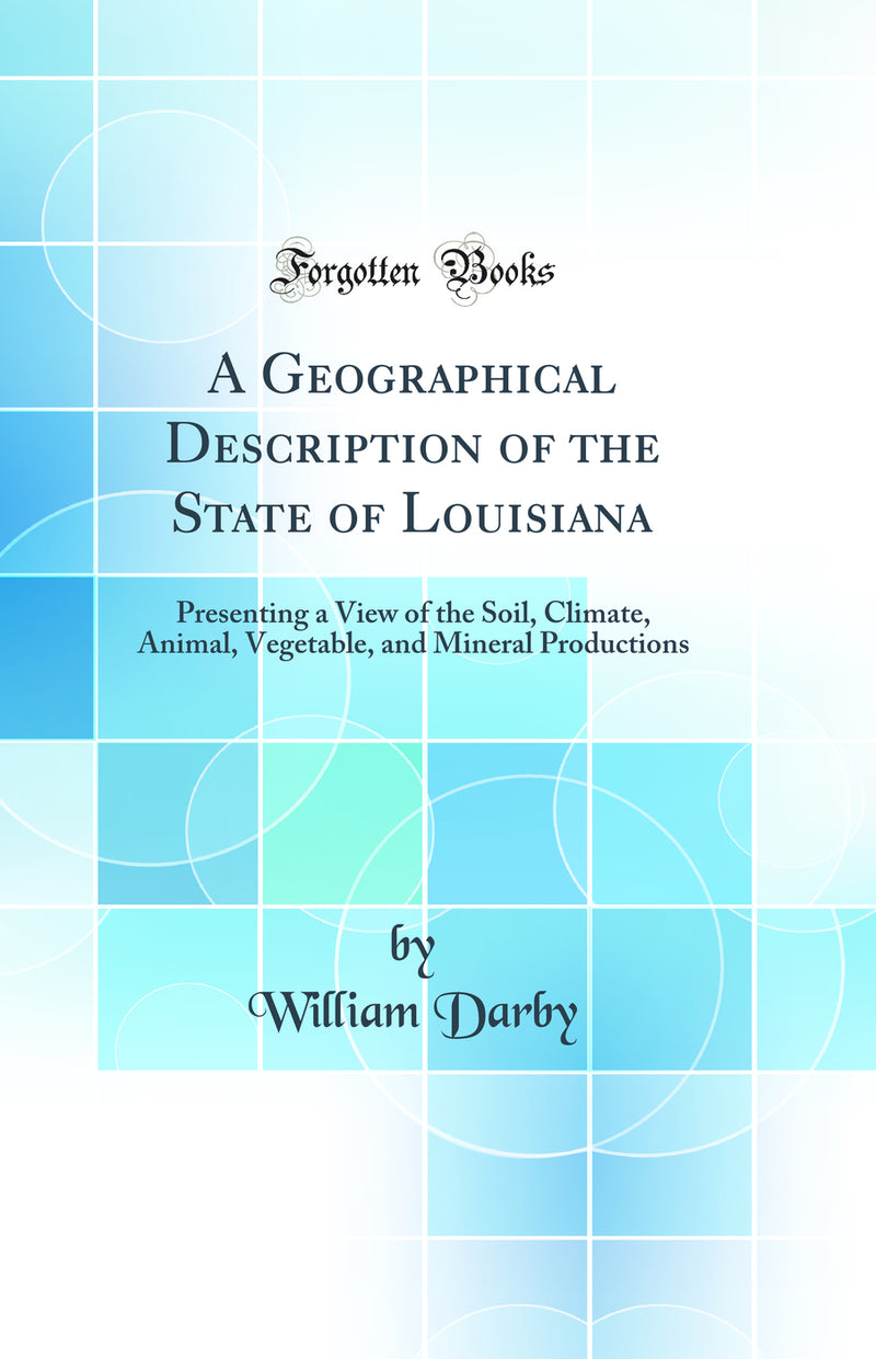 A Geographical Description of the State of Louisiana: Presenting a View of the Soil, Climate, Animal, Vegetable, and Mineral Productions (Classic Reprint)