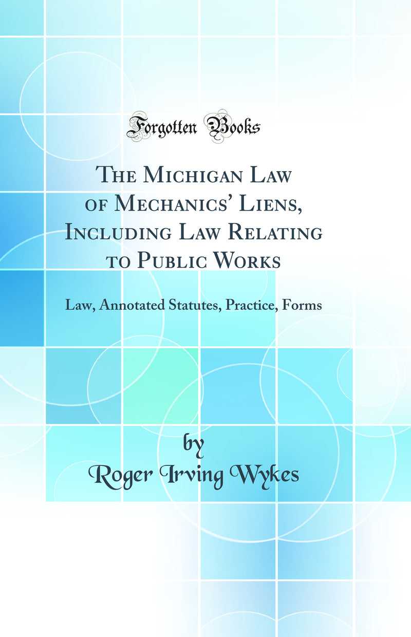 The Michigan Law of Mechanics'' Liens, Including Law Relating to Public Works: Law, Annotated Statutes, Practice, Forms (Classic Reprint)