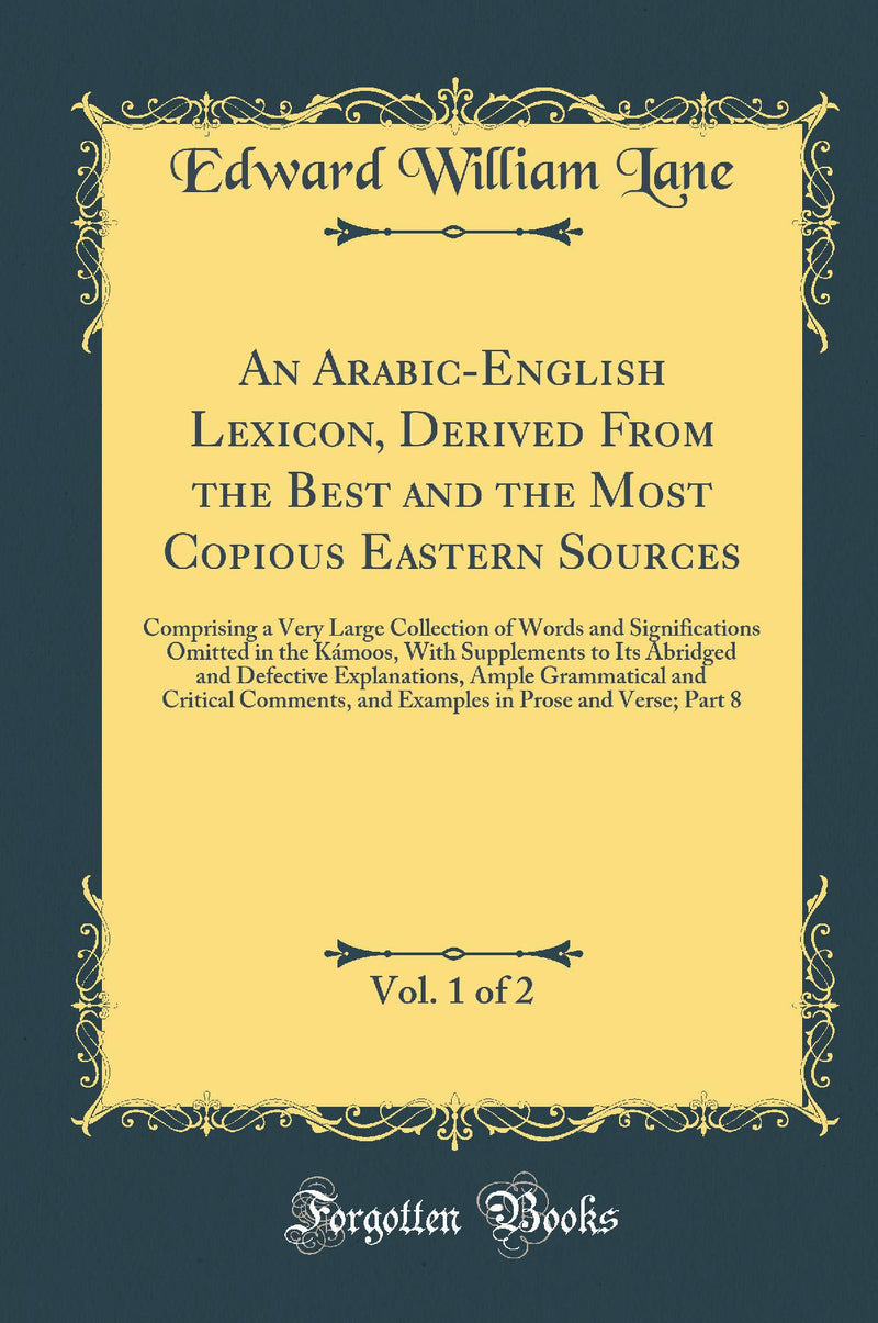An Arabic-English Lexicon, Derived From the Best and the Most Copious Eastern Sources, Vol. 1 of 2: Comprising a Very Large Collection of Words and Significations Omitted in the Kámoos, With Supplements to Its Abridged and Defective Explanations, Amp